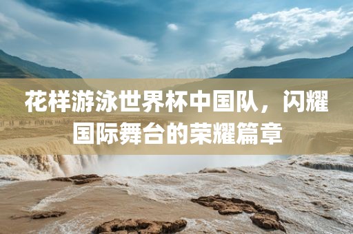 花样游泳世界杯中国队，闪耀国际舞台的荣耀篇章眉山市正发家政服务有限公司