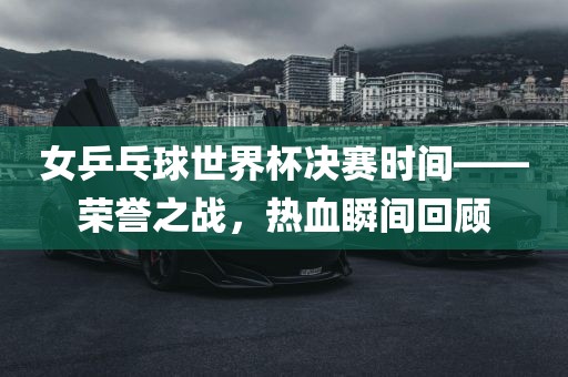 女乒乓球世界杯决赛时间——荣誉之战，热血瞬间回顾眉山市正发家政服务有限公司