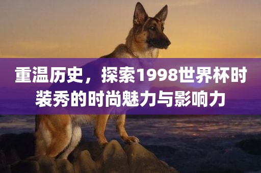 重温历史，探索1998世界杯时装秀的时尚魅力与影响力眉山市正发家政服务有限公司