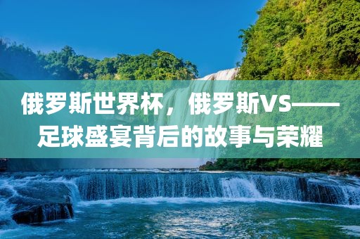 俄罗斯世界杯，俄罗斯VS——足球盛宴背后的故事与荣耀
