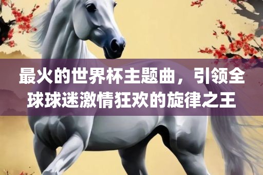 最火的世界杯主题曲，引领全球球迷激情狂欢的旋律之王