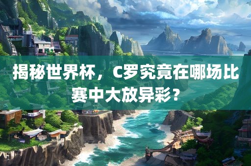 揭秘世界杯，C罗究竟在哪场比赛中大放异彩？眉山市正发家政服务有限公司