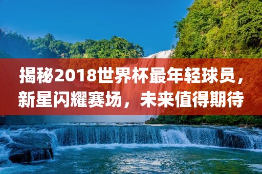 揭秘2018世界杯最年轻球员，新星闪耀赛场，未来值得期待眉山市正发家政服务有限公司