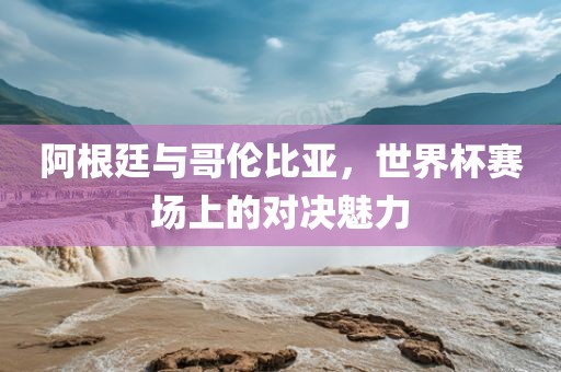 阿根廷与哥伦比亚，世界杯赛场上的对决魅力