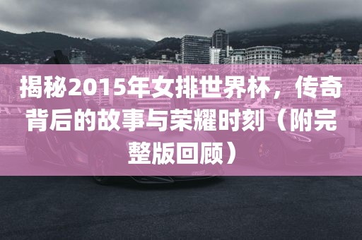 揭秘2015年女排世界杯，传奇背后的故事与荣耀时刻（附完整版回顾）眉山市正发家政服务有限公司