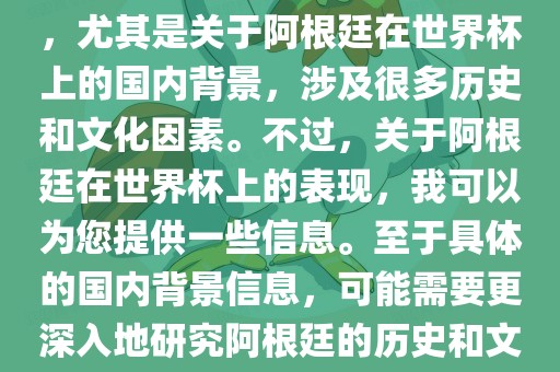 关于阿根廷在世界杯上的表现，尤其是关于阿根廷在世界杯上的国内背景，涉及很多历史和文化因素。不过，关于阿根廷在世界杯上的表现，我可以为您提供一些信息。至于具体的国内背景信息，可能需要更深入地研究阿根廷的历史和文化。眉山市正发家政服务有限公司