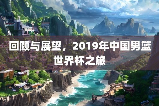 回顾与展望，2019年中国男篮世界杯之旅