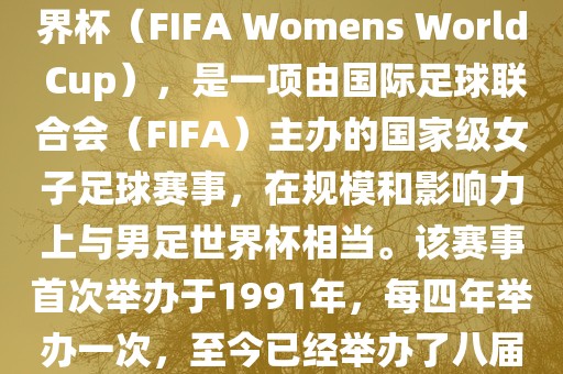 女世界杯，即国际足联女子世界杯（FIFA Womens World Cup），是一项由国际足球联合会（FIFA）主办的国家级女子足球赛事，在规模和影响力上与男足世界杯相当。该赛事首次举办于1991年，每四年举办一次，至今已经举办了八届。