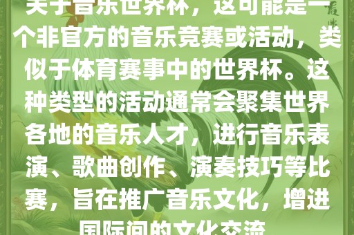 关于音乐世界杯，这可能是一个非官方的音乐竞赛或活动，类似于体育赛事中的世界杯。这种类型的活动通常会聚集世界各地的音乐人才，进行音乐表演、歌曲创作、演奏技巧等比赛，旨在推广音乐文化，增进国际间的文化交流。
