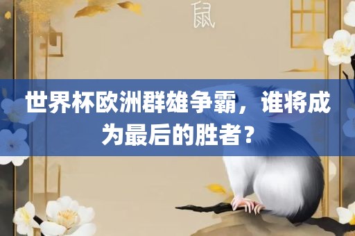 世界杯欧洲群雄争霸，谁将成为最后的胜者？眉山市正发家政服务有限公司