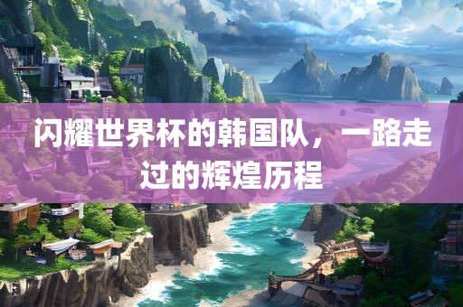 闪耀世界杯的韩国队，一路走过的辉煌历程