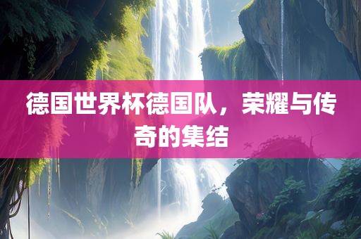 德国世界杯德国队，荣耀与传奇的集结