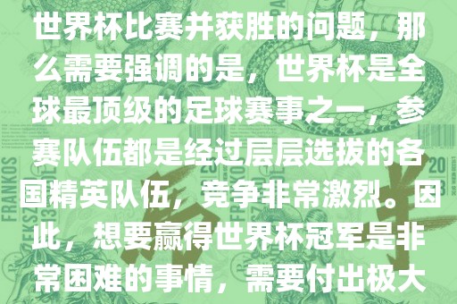 如果您是在询问关于如何参与世界杯比赛并获胜的问题，那么需要强调的是，世界杯是全球最顶级的足球赛事之一，参赛队伍都是经过层层选拔的各国精英队伍，竞争非常激烈。因此，想要赢得世界杯冠军是非常困难的事情，需要付出极大的努力和实力。
