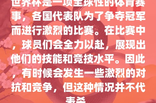 世界杯是一项全球性的体育赛事，各国代表队为了争夺冠军而进行激烈的比赛。在比赛中，球员们会全力以赴，展现出他们的技能和竞技水平。因此，有时候会发生一些激烈的对抗和竞争，但这种情况并不代表杀。