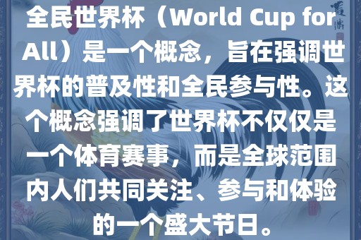 全民世界杯（World Cup for All）是一个概念，旨在强调世界杯的普及性和全民参与性。这个概念强调了世界杯不仅仅是一个体育赛事，而是全球范围内人们共同关注、参与和体验的一个盛大节日。