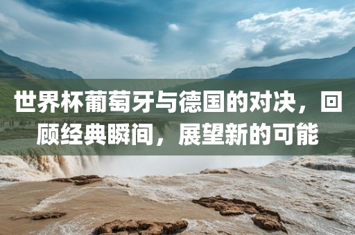 世界杯葡萄牙与德国的对决，回顾经典瞬间，展望新的可能