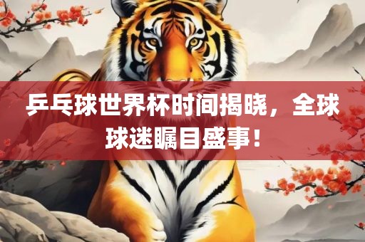 乒乓球世界杯时间揭晓，全球球迷瞩目盛事！