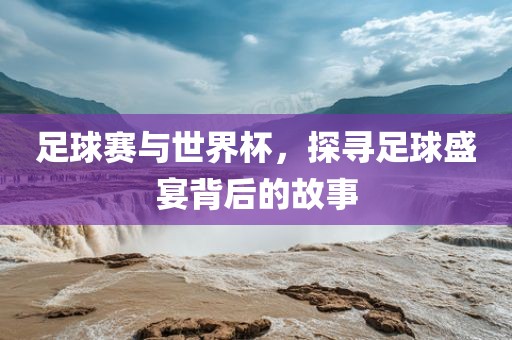 足球赛与世界杯，探寻足球盛宴背后的故事