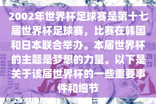 2002年世界杯足球赛是第十七届世界杯足球赛，比赛在韩国和日本联合举办。本届世界杯的主题是梦想的力量。以下是关于该届世界杯的一些重要事件和细节