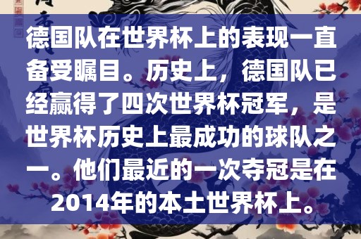 德国队在世界杯上的表现一直备受瞩目。历史上，德国队已经赢得了四次世界杯冠军，是世界杯历史上最成功的球队之一。他们最近的一次夺冠是在2014年的本土世界杯上。