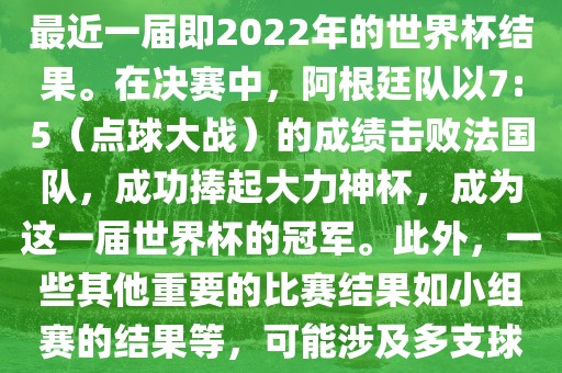 关于世界杯的结果，可以提供最近一届即2022年的世界杯结果。在决赛中，阿根廷队以7:5（点球大战）的成绩击败法国队，成功捧起大力神杯，成为这一届世界杯的冠军。此外，一些其他重要的比赛结果如小组赛的结果等，可能涉及多支球队并且需要更详细的信息。