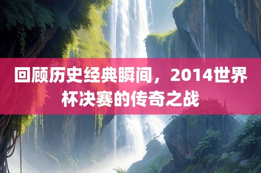 回顾历史经典瞬间，2014世界杯决赛的传奇之战