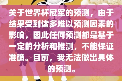 关于世界杯冠军的预测，由于结果受到诸多难以预测因素的影响，因此任何预测都是基于一定的分析和推测，不能保证准确。目前，我无法做出具体的预测。