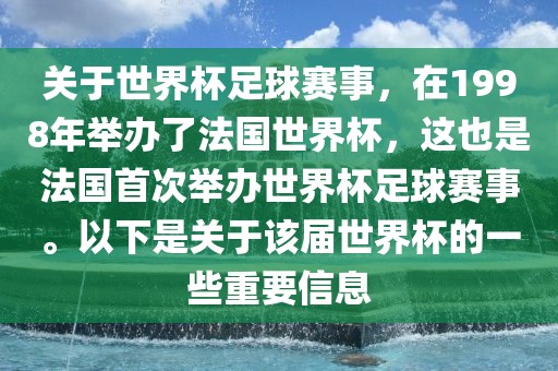 关于世界杯足球赛事，在1998年举办了法国世界杯，这也是法国首次举办世界杯足球赛事。以下是关于该届世界杯的一些重要信息