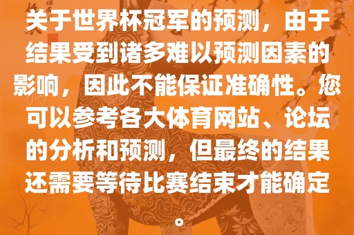 关于世界杯冠军的预测，由于结果受到诸多难以预测因素的影响，因此不能保证准确性。您可以参考各大体育网站、论坛的分析和预测，但最终的结果还需要等待比赛结束才能确定。
