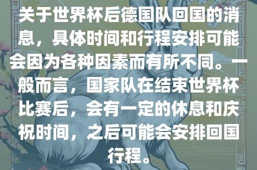 关于世界杯后德国队回国的消息，具体时间和行程安排可能会因为各种因素而有所不同。一般而言，国家队在结束世界杯比赛后，会有一定的休息和庆祝时间，之后可能会安排回国行程。