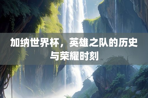 加纳世界杯，英雄之队的历史与荣耀时刻