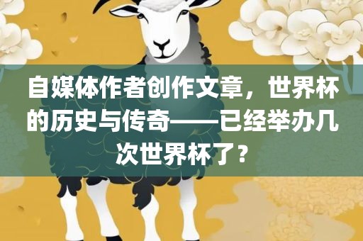 自媒体作者创作文章，世界杯的历史与传奇——已经举办几次世界杯了？