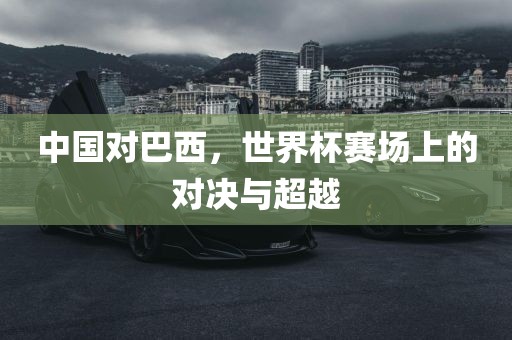 中国对巴西，世界杯赛场上的对决与超越