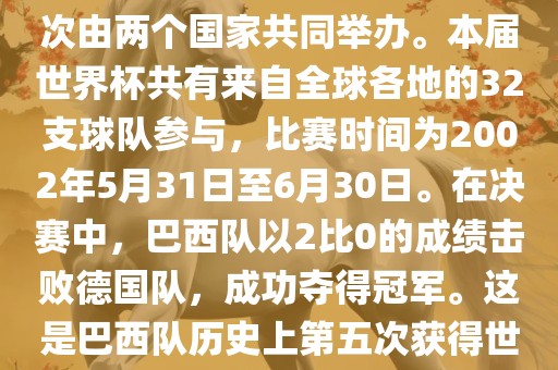 2002年世界杯足球赛是第17届世界杯足球赛事，比赛在韩国和日本共同举办，这是世界杯首次在亚洲地区举办，也是首次由两个国家共同举办。本届世界杯共有来自全球各地的32支球队参与，比赛时间为2002年5月31日至6月30日。在决赛中，巴西队以2比0的成绩击败德国队，成功夺得冠军。这是巴西队历史上第五次获得世界杯冠军。此外，本届世界杯还创造了许多其他纪录和亮点，例如中国男子足球队首次参加世界杯决赛圈比赛等。