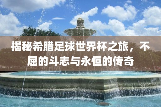 揭秘希腊足球世界杯之旅，不屈的斗志与永恒的传奇