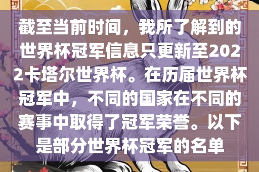 截至当前时间，我所了解到的世界杯冠军信息只更新至2022卡塔尔世界杯。在历届世界杯冠军中，不同的国家在不同的赛事中取得了冠军荣誉。以下是部分世界杯冠军的名单