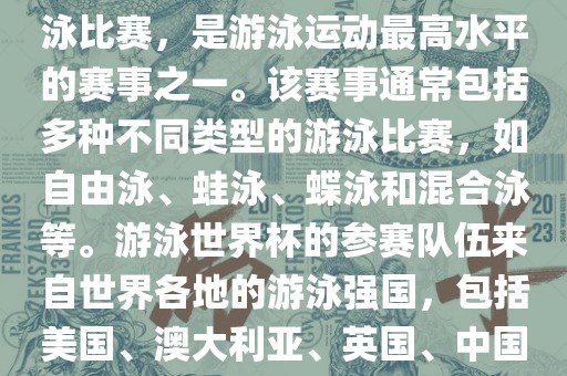 游泳世界杯是一项全球性的游泳比赛，是游泳运动最高水平的赛事之一。该赛事通常包括多种不同类型的游泳比赛，如自由泳、蛙泳、蝶泳和混合泳等。游泳世界杯的参赛队伍来自世界各地的游泳强国，包括美国、澳大利亚、英国、中国等。