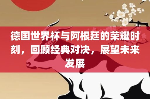 德国世界杯与阿根廷的荣耀时刻，回顾经典对决，展望未来发展