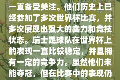 瑞士足球队在世界杯上的表现一直备受关注。他们历史上已经参加了多次世界杯比赛，并多次展现出强大的实力和竞技状态。瑞士足球队在世界杯上的表现一直比较稳定，并且拥有一定的竞争力。虽然他们未能夺冠，但在比赛中的表现仍然令人印象深刻。