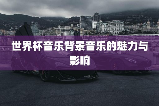 世界杯音乐背景音乐的魅力与影响
