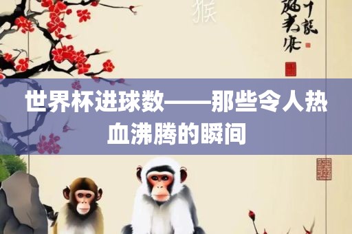 世界杯进球数——那些令人热血沸腾的瞬间