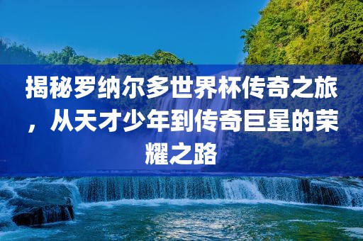 揭秘罗纳尔多世界杯传奇之旅，从天才少年到传奇巨星的荣耀之路