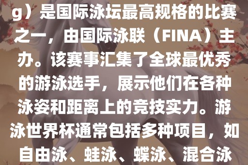 游泳世界杯（FINA World Championships in Swimming）是国际泳坛最高规格的比赛之一，由国际泳联（FINA）主办。该赛事汇集了全球最优秀的游泳选手，展示他们在各种泳姿和距离上的竞技实力。游泳世界杯通常包括多种项目，如自由泳、蛙泳、蝶泳、混合泳等。此外，赛事还设有接力比赛和公开水域游泳等项目。