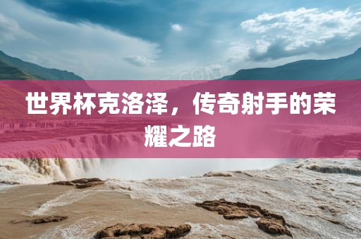 世界杯克洛泽，传奇射手的荣耀之路