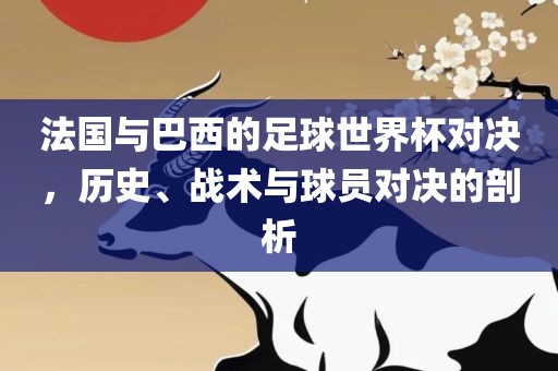 法国与巴西的足球世界杯对决，历史、战术与球员对决的剖析