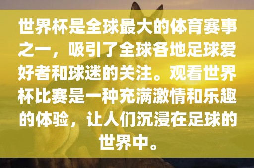 世界杯是全球最大的体育赛事之一，吸引了全球各地足球爱好者和球迷的关注。观看世界杯比赛是一种充满激情和乐趣的体验，让人们沉浸在足球的世界中。