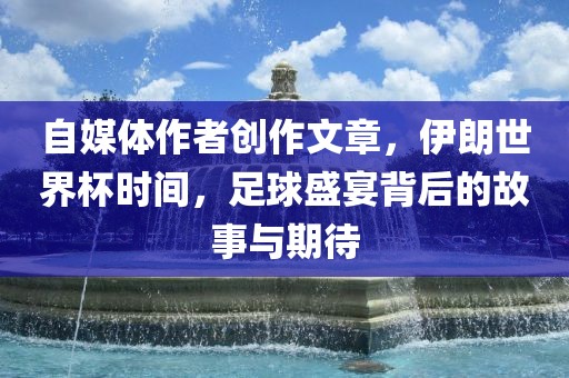 自媒体作者创作文章，伊朗世界杯时间，足球盛宴背后的故事与期待