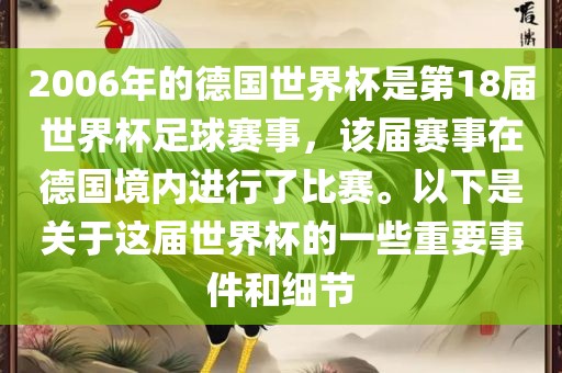2006年的德国世界杯是第18届世界杯足球赛事，该届赛事在德国境内进行了比赛。以下是关于这届世界杯的一些重要事件和细节