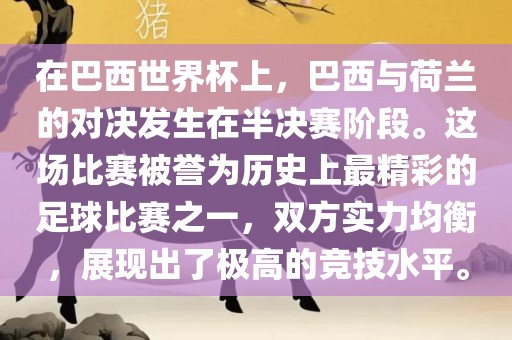 在巴西世界杯上，巴西与荷兰的对决发生在半决赛阶段。这场比赛被誉为历史上最精彩的足球比赛之一，双方实力均衡，展现出了极高的竞技水平。