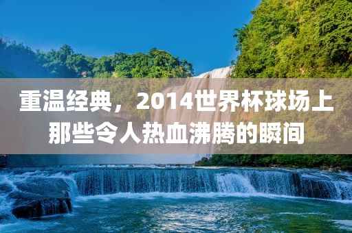 重温经典，2014世界杯球场上那些令人热血沸腾的瞬间